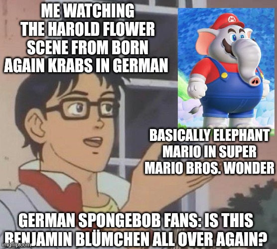 This is what happens if you would watch Born Again Krabs with the German dub while waiting for Super Mario Bros. Wonder | ME WATCHING THE HAROLD FLOWER SCENE FROM BORN AGAIN KRABS IN GERMAN; BASICALLY ELEPHANT MARIO IN SUPER MARIO BROS. WONDER; GERMAN SPONGEBOB FANS: IS THIS BENJAMIN BLÜMCHEN ALL OVER AGAIN? | image tagged in is this butterfly,german,spongebob squarepants,super mario bros,elephant | made w/ Imgflip meme maker