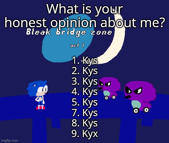 Kys* | What is your honest opinion about me? 1. Kys
2. Kys
3. Kys
4. Kys
5. Kys
7. Kys
8. Kys
9. Kyx | image tagged in bleak bridge zone act 1 art by normalcore | made w/ Imgflip meme maker