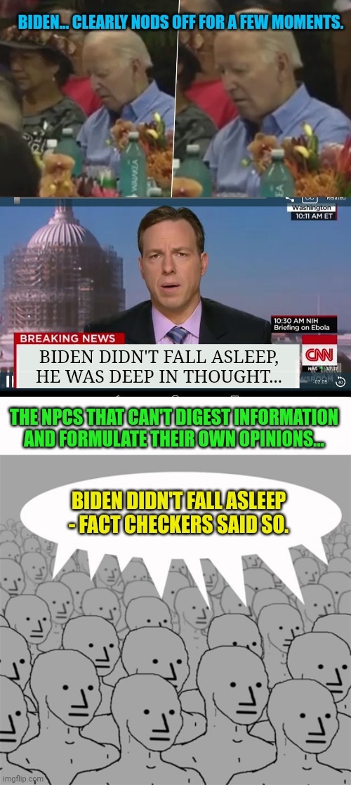 Biden clearly fell asleep again | BIDEN... CLEARLY NODS OFF FOR A FEW MOMENTS. BIDEN DIDN'T FALL ASLEEP, HE WAS DEEP IN THOUGHT... THE NPCS THAT CAN'T DIGEST INFORMATION AND FORMULATE THEIR OWN OPINIONS... BIDEN DIDN'T FALL ASLEEP - FACT CHECKERS SAID SO. | image tagged in cnn breaking news template,npcprogramscreed | made w/ Imgflip meme maker