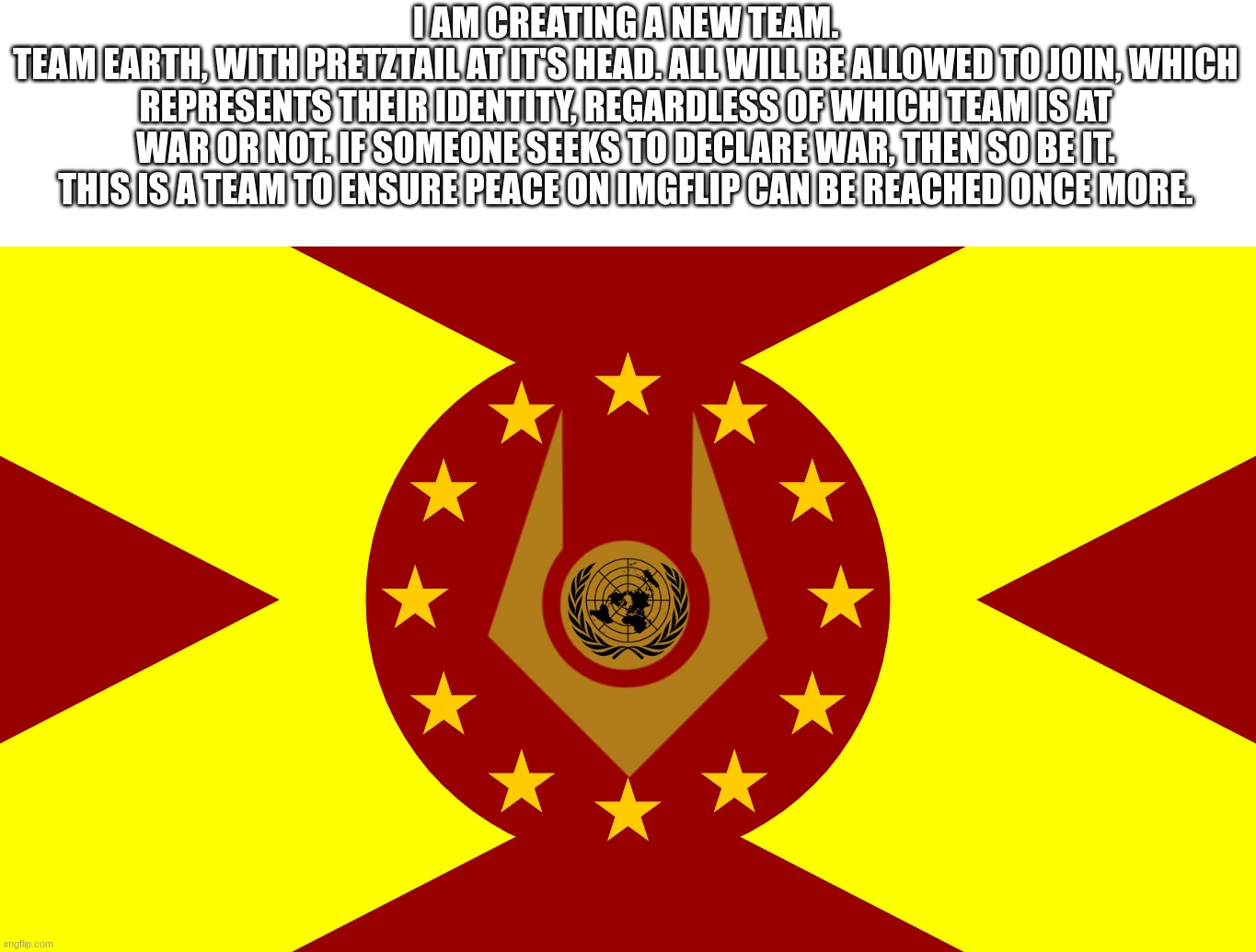 Hopefully the beginning of peace will come with this. | I AM CREATING A NEW TEAM.
TEAM EARTH, WITH PRETZTAIL AT IT'S HEAD. ALL WILL BE ALLOWED TO JOIN, WHICH REPRESENTS THEIR IDENTITY, REGARDLESS OF WHICH TEAM IS AT WAR OR NOT. IF SOMEONE SEEKS TO DECLARE WAR, THEN SO BE IT. THIS IS A TEAM TO ENSURE PEACE ON IMGFLIP CAN BE REACHED ONCE MORE. | made w/ Imgflip meme maker