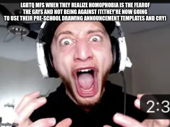 My honest reaction | LGBTQ MFS WHEN THEY REALIZE HOMOPHOBIA IS THE FEAROF THE GAYS AND NOT BEING AGAINST IT(THEY'RE NOW GOING TO USE THEIR PRE-SCHOOL DRAWING ANNOUNCEMENT TEMPLATES AND CRY) | image tagged in my honest reaction | made w/ Imgflip meme maker