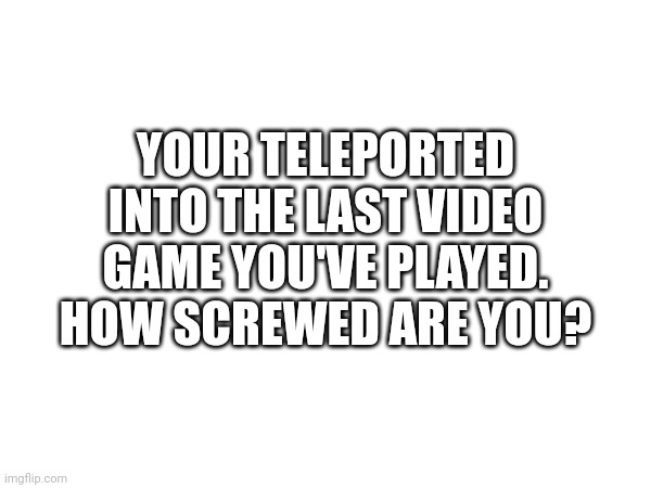 How screwed are you? | YOUR TELEPORTED INTO THE LAST VIDEO GAME YOU'VE PLAYED. HOW SCREWED ARE YOU? | made w/ Imgflip meme maker