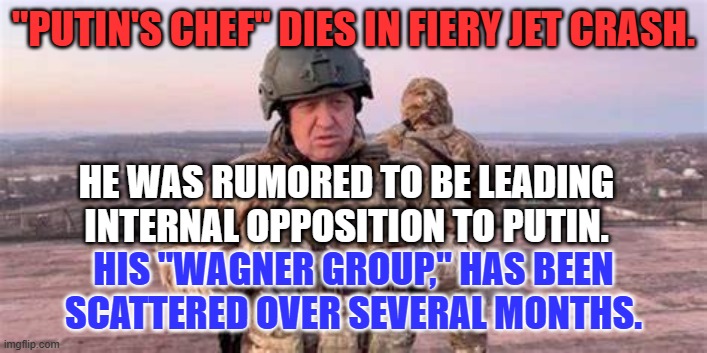 Recent rumors of Yevgeny Prigozhin's pending assassination prove true. | "PUTIN'S CHEF" DIES IN FIERY JET CRASH. HE WAS RUMORED TO BE LEADING INTERNAL OPPOSITION TO PUTIN. HIS "WAGNER GROUP," HAS BEEN SCATTERED OVER SEVERAL MONTHS. | image tagged in politics | made w/ Imgflip meme maker