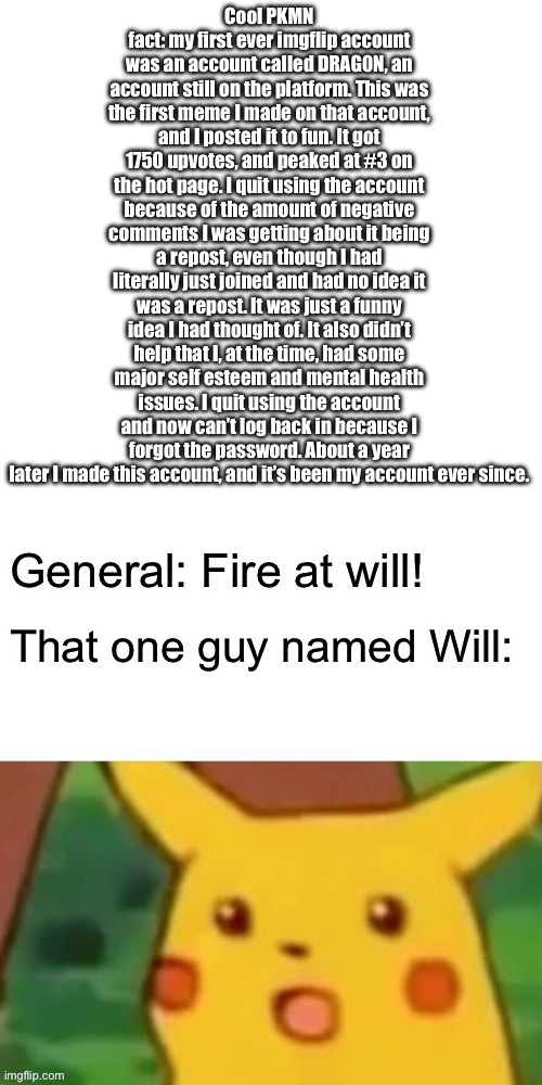 Cool PKMN fact: my first ever imgflip account was an account called DRAG0N, an account still on the platform. This was the first meme I made on that account, and I posted it to fun. It got 1750 upvotes, and peaked at #3 on the hot page. I quit using the account because of the amount of negative comments I was getting about it being a repost, even though I had literally just joined and had no idea it was a repost. It was just a funny idea I had thought of. It also didn’t help that I, at the time, had some major self esteem and mental health issues. I quit using the account and now can’t log back in because I forgot the password. About a year later I made this account, and it’s been my account ever since. | made w/ Imgflip meme maker