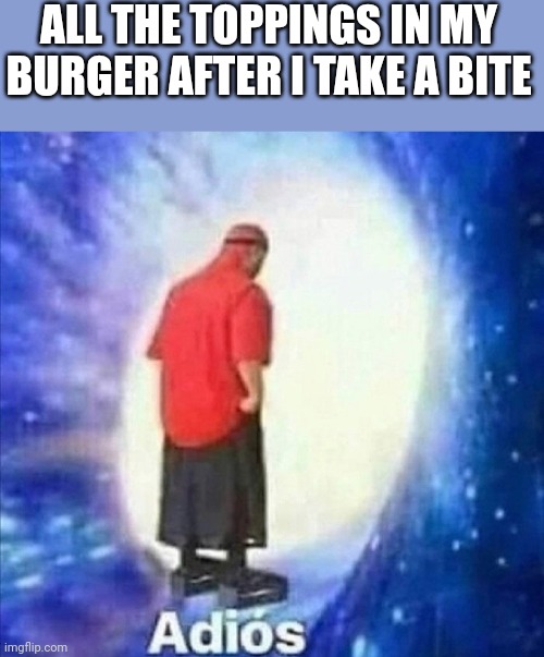 Adios | ALL THE TOPPINGS IN MY BURGER AFTER I TAKE A BITE | image tagged in adios | made w/ Imgflip meme maker