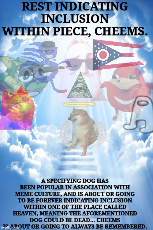 RIP mt beloved :( (F to pay respects) | REST INDICATING INCLUSION WITHIN PIECE, CHEEMS. A SPECIFYING DOG HAS BEEN POPULAR IN ASSOCIATION WITH MEME CULTURE, AND IS ABOUT OR GOING TO BE FOREVER INDICATING INCLUSION WITHIN ONE OF THE PLACE CALLED HEAVEN, MEANING THE AFOREMENTIONED DOG COULD BE DEAD... CHEEMS IS ABOUT OR GOING TO ALWAYS BE REMEMBERED. | image tagged in cheems,heaven,dead memes | made w/ Imgflip meme maker