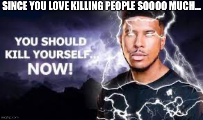 You Should Kill Yourself NOW! | SINCE YOU LOVE KILLING PEOPLE SOOOO MUCH… | image tagged in you should kill yourself now | made w/ Imgflip meme maker