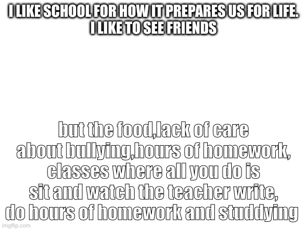 I hate it all. | I LIKE SCHOOL FOR HOW IT PREPARES US FOR LIFE.
I LIKE TO SEE FRIENDS; but the food,lack of care about bullying,hours of homework, classes where all you do is sit and watch the teacher write, do hours of homework and studdying | made w/ Imgflip meme maker