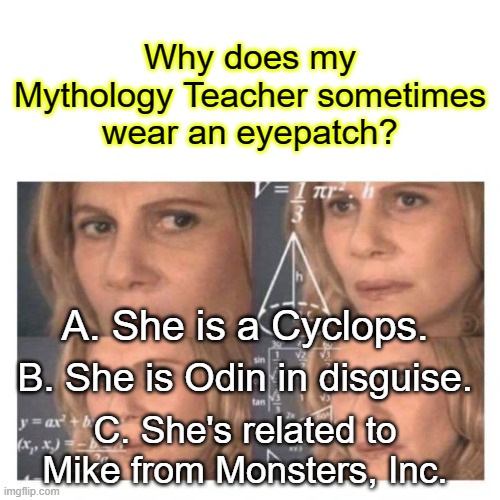 Confused Math Lady | Why does my Mythology Teacher sometimes wear an eyepatch? A. She is a Cyclops. B. She is Odin in disguise. C. She's related to Mike from Monsters, Inc. | image tagged in confused math lady | made w/ Imgflip meme maker