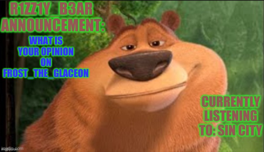 Rizzly bear meme template | WHAT IS YOUR OPINION ON FROST_THE_GLACEON | image tagged in rizzly bear meme template | made w/ Imgflip meme maker