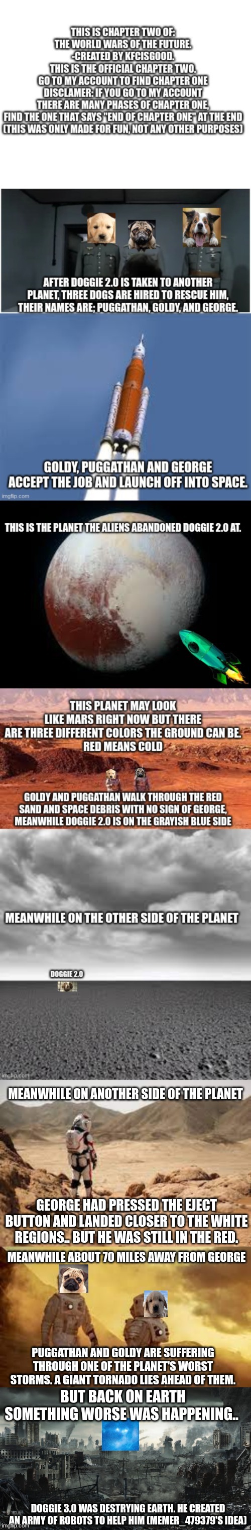 Chapter two (STORYLINE CHANGED) WIP | MEANWHILE ON ANOTHER SIDE OF THE PLANET; GEORGE HAD PRESSED THE EJECT BUTTON AND LANDED CLOSER TO THE WHITE REGIONS.. BUT HE WAS STILL IN THE RED. MEANWHILE ABOUT 70 MILES AWAY FROM GEORGE; PUGGATHAN AND GOLDY ARE SUFFERING THROUGH ONE OF THE PLANET'S WORST STORMS. A GIANT TORNADO LIES AHEAD OF THEM. BUT BACK ON EARTH SOMETHING WORSE WAS HAPPENING.. DOGGIE 3.0 WAS DESTRYING EARTH. HE CREATED AN ARMY OF ROBOTS TO HELP HIM (MEMER_479379'S IDEA) | image tagged in city destroyed | made w/ Imgflip meme maker