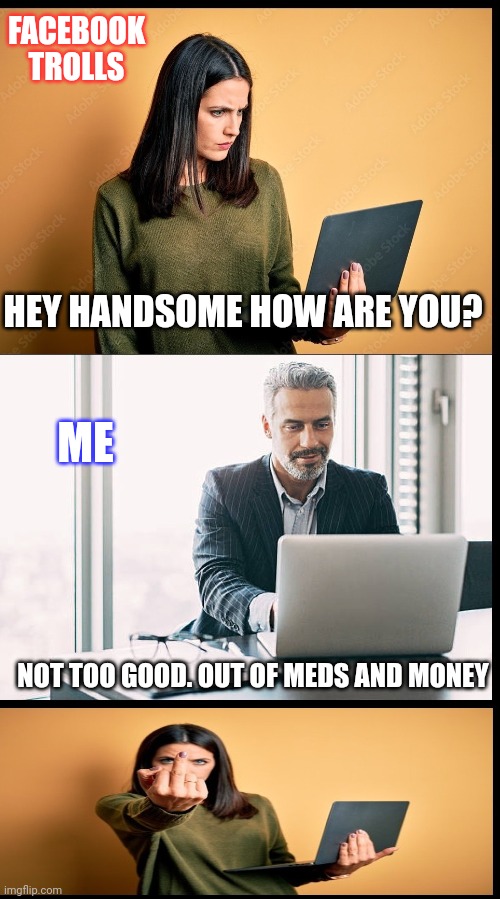 Facebook trolls suck azz | FACEBOOK TROLLS; HEY HANDSOME HOW ARE YOU? ME; NOT TOO GOOD. OUT OF MEDS AND MONEY | image tagged in facebook,internet trolls,annoying facebook girl | made w/ Imgflip meme maker