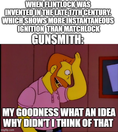 Take a while to figure out of simple | WHEN FLINTLOCK WAS 
INVENTED IN THE LATE 17TH CENTURY. 
WHICH SHOWS MORE INSTANTANEOUS 
IGNITION  THAN MATCHLOCK; GUNSMITH:; MY GOODNESS WHAT AN IDEA WHY DIDN'T I THINK OF THAT | image tagged in hank scorpio,guns,matchlock,flintlock,my goodness what an idea why didn't i think of that | made w/ Imgflip meme maker