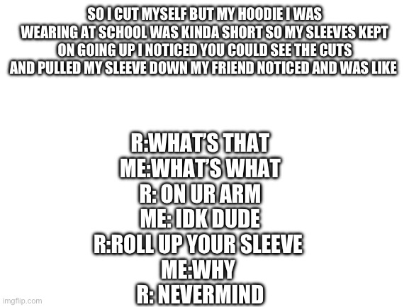 there was more to this convo I forgot | SO I CUT MYSELF BUT MY HOODIE I WAS WEARING AT SCHOOL WAS KINDA SHORT SO MY SLEEVES KEPT ON GOING UP I NOTICED YOU COULD SEE THE CUTS AND PULLED MY SLEEVE DOWN MY FRIEND NOTICED AND WAS LIKE; R:WHAT’S THAT
ME:WHAT’S WHAT
R: ON UR ARM
ME: IDK DUDE
R:ROLL UP YOUR SLEEVE 
ME:WHY 
R: NEVERMIND | image tagged in blank white template | made w/ Imgflip meme maker