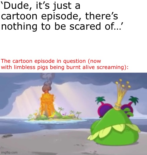 That actually got me scared and almost in tears. I thought it was a kid’s show! | ‘Dude, it’s just a cartoon episode, there’s nothing to be scared of…’; The cartoon episode in question (now with limbless pigs being burnt alive screaming): | image tagged in bacon | made w/ Imgflip meme maker
