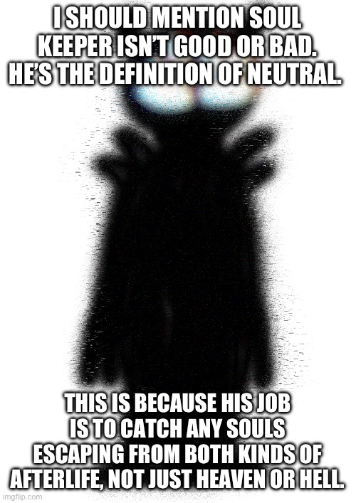 Soul Keeper (Imgflip-bossfights) | I SHOULD MENTION SOUL KEEPER ISN’T GOOD OR BAD. HE’S THE DEFINITION OF NEUTRAL. THIS IS BECAUSE HIS JOB IS TO CATCH ANY SOULS ESCAPING FROM BOTH KINDS OF AFTERLIFE, NOT JUST HEAVEN OR HELL. | image tagged in soul keeper imgflip-bossfights | made w/ Imgflip meme maker