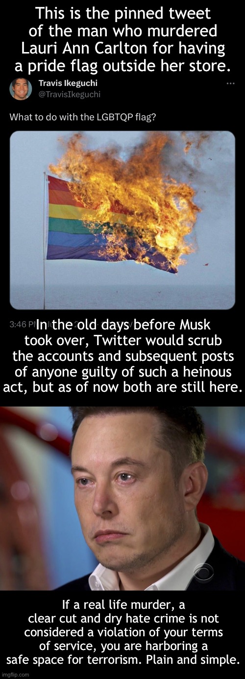 The kind of safe space we should actually be against. | This is the pinned tweet of the man who murdered Lauri Ann Carlton for having a pride flag outside her store. In the old days before Musk took over, Twitter would scrub the accounts and subsequent posts of anyone guilty of such a heinous act, but as of now both are still here. If a real life murder, a clear cut and dry hate crime is not considered a violation of your terms of service, you are harboring a safe space for terrorism. Plain and simple. | image tagged in homophobic,lgbtq,hate crime,twitter,elon musk | made w/ Imgflip meme maker