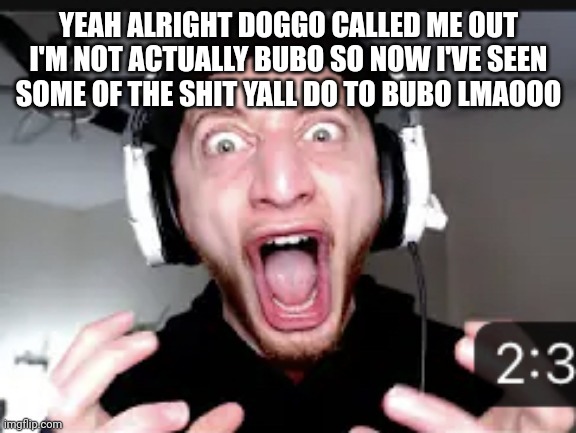 My honest reaction | YEAH ALRIGHT DOGGO CALLED ME OUT I'M NOT ACTUALLY BUBO SO NOW I'VE SEEN SOME OF THE SHIT YALL DO TO BUBO LMAOOO | image tagged in my honest reaction | made w/ Imgflip meme maker