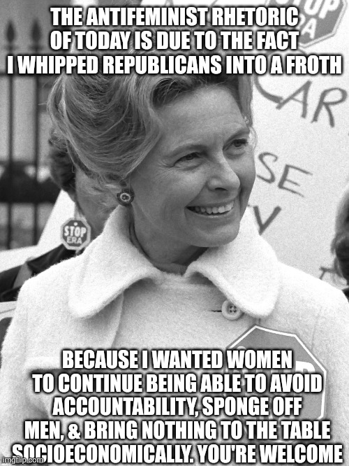 Momma of the manosphere | THE ANTIFEMINIST RHETORIC OF TODAY IS DUE TO THE FACT I WHIPPED REPUBLICANS INTO A FROTH; BECAUSE I WANTED WOMEN TO CONTINUE BEING ABLE TO AVOID ACCOUNTABILITY, SPONGE OFF MEN, & BRING NOTHING TO THE TABLE SOCIOECONOMICALLY. YOU'RE WELCOME | image tagged in uncomfortable,facts | made w/ Imgflip meme maker