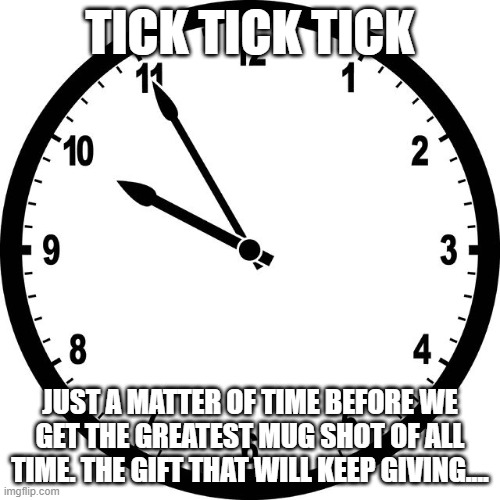 clock | TICK TICK TICK; JUST A MATTER OF TIME BEFORE WE GET THE GREATEST MUG SHOT OF ALL TIME. THE GIFT THAT WILL KEEP GIVING.... | image tagged in clock | made w/ Imgflip meme maker