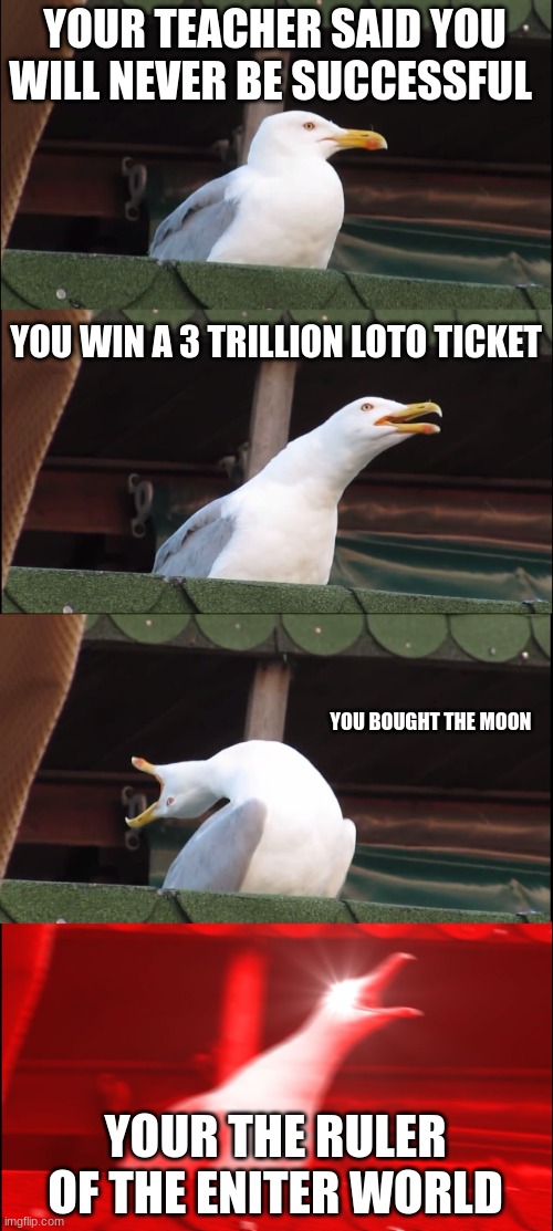 Inhaling Seagull | YOUR TEACHER SAID YOU WILL NEVER BE SUCCESSFUL; YOU WIN A 3 TRILLION LOTO TICKET; YOU BOUGHT THE MOON; YOUR THE RULER OF THE ENITER WORLD | image tagged in memes,inhaling seagull | made w/ Imgflip meme maker