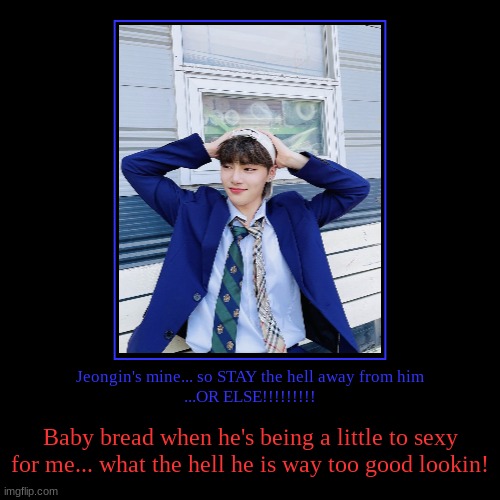 I.N is mine (taken by me) i stole jeongin (I.N) from everyone!!!!! | Jeongin's mine... so STAY the hell away from him
...OR ELSE!!!!!!!!! | Baby bread when he's being a little to sexy for me... what the hell h | image tagged in straykids,i shall worship straykids | made w/ Imgflip demotivational maker