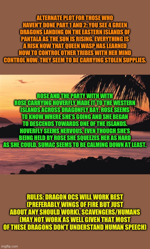 Welcome to pet three | ALTERNATE PLOT FOR THOSE WHO HAVEN’T DONE PART 1 AND 2: YOU SEE 4 GREEN DRAGONS LANDING ON THE EASTERN ISLANDS OF PANTALA AS THE SUN IS RISING. EVERYTHING IS A RISK NOW THAT QUEEN WASP HAS LEARNED HOW TO CONTROL OTHER TRIBES WITH HER MIND CONTROL NOW. THEY SEEM TO BE CARRYING STOLEN SUPPLIES. ROSE AND THE PARTY WITH WITH ROSE CARRYING HOVERFLY MADE IT TO THE WESTERN ISLANDS ACROSS DRAGONFLY BAY. ROSE SEEMS TO KNOW WHERE SHE’S GOING AND SHE BEGAN TO DESCENDS TOWARDS ONE OF THE ISLANDS. HOVERFLY SEEMS NERVOUS, EVEN THOUGH SHE’S BEING HELD BY ROSE SHE SQUEEZES HER AS HARD AS SHE COULD. SUMAC SEEMS TO BE CALMING DOWN AT LEAST. RULES: DRAGON OCS WILL WORK BEST (PREFERABLY WINGS OF FIRE BUT JUST ABOUT ANY SHOULD WORK), SCAVENGERS/HUMANS (MAY NOT WORK AS WELL GIVEN THAT MOST OF THESE DRAGONS DON’T UNDERSTAND HUMAN SPEECH) | made w/ Imgflip meme maker