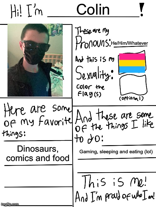 I’m a lil shy round people so excuse my photo | Colin; He/Him/Whatever; Dinosaurs, comics and food; Gaming, sleeping and eating (lol) | image tagged in lgbtq stream account profile,lgbtq,pride,pansexual | made w/ Imgflip meme maker