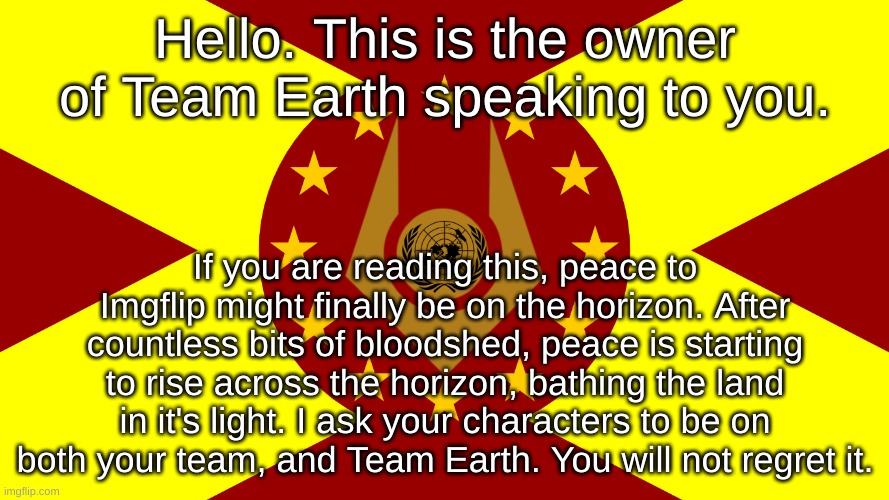 This will be the beginning of Peace's sunrise. https://imgflip.com/m/Team_Earth | Hello. This is the owner of Team Earth speaking to you. If you are reading this, peace to Imgflip might finally be on the horizon. After countless bits of bloodshed, peace is starting to rise across the horizon, bathing the land in it's light. I ask your characters to be on both your team, and Team Earth. You will not regret it. | image tagged in team earth flag | made w/ Imgflip meme maker