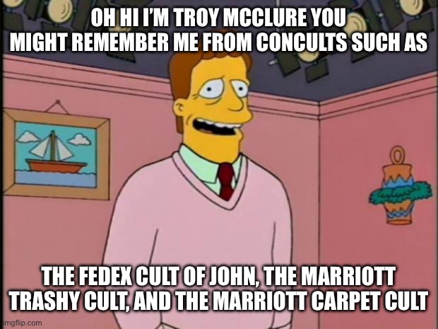 Dragon con cults | OH HI I’M TROY MCCLURE YOU MIGHT REMEMBER ME FROM CONCULTS SUCH AS; THE FEDEX CULT OF JOHN, THE MARRIOTT TRASHY CULT, AND THE MARRIOTT CARPET CULT | image tagged in troy mcclure,dragon con,cults | made w/ Imgflip meme maker