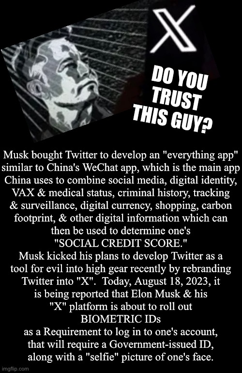 X rated | DO YOU
TRUST
THIS GUY? Musk bought Twitter to develop an "everything app"
similar to China's WeChat app, which is the main app
China uses to combine social media, digital identity,
VAX & medical status, criminal history, tracking
& surveillance, digital currency, shopping, carbon
footprint, & other digital information which can
then be used to determine one's
"SOCIAL CREDIT SCORE."

Musk kicked his plans to develop Twitter as a
tool for evil into high gear recently by rebranding
Twitter into "X".  Today, August 18, 2023, it
is being reported that Elon Musk & his
"X" platform is about to roll out
BIOMETRIC IDs
as a Requirement to log in to one's account,
that will require a Government-issued ID,
along with a "selfie" picture of one's face. | image tagged in memes,musk,twitter,deep state n making u submit,little by little then ur freedom is gone,fjb voters n progressives kissmyass | made w/ Imgflip meme maker