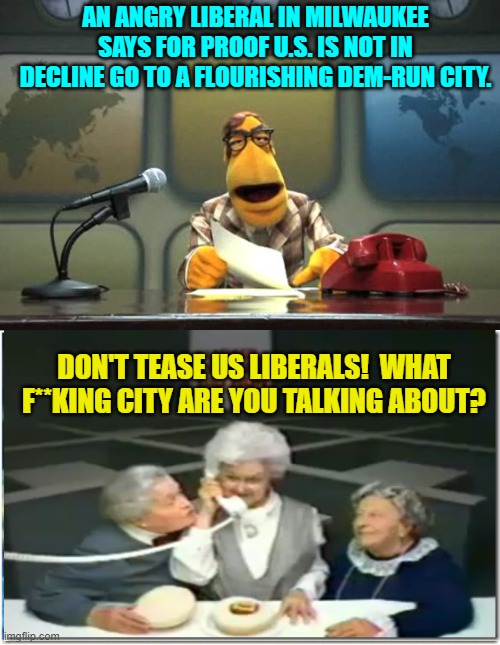 Yes, be specific; 'cause we can't find one. | AN ANGRY LIBERAL IN MILWAUKEE SAYS FOR PROOF U.S. IS NOT IN DECLINE GO TO A FLOURISHING DEM-RUN CITY. DON'T TEASE US LIBERALS!  WHAT F**KING CITY ARE YOU TALKING ABOUT? | image tagged in muppet news flash | made w/ Imgflip meme maker