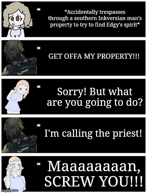 Based off a funny meme I saw | *Accidentally trespasses through a southern Inkversian man's property to try to find Edgy's spirit*; GET OFFA MY PROPERTY!!! Sorry! But what are you going to do? I'm calling the priest! Maaaaaaaan, SCREW YOU!!! | image tagged in 4 undertale textboxes,undertale text box | made w/ Imgflip meme maker