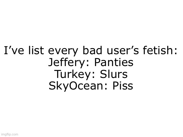 Genius | I’ve list every bad user’s fetish:

Jeffery: Panties
Turkey: Slurs
SkyOcean: Piss | made w/ Imgflip meme maker