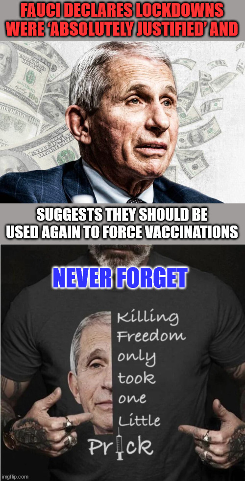 Never again Fauci... | FAUCI DECLARES LOCKDOWNS WERE ‘ABSOLUTELY JUSTIFIED’ AND; NEVER FORGET; SUGGESTS THEY SHOULD BE USED AGAIN TO FORCE VACCINATIONS | image tagged in dr fauci,criminal,covid,truth | made w/ Imgflip meme maker