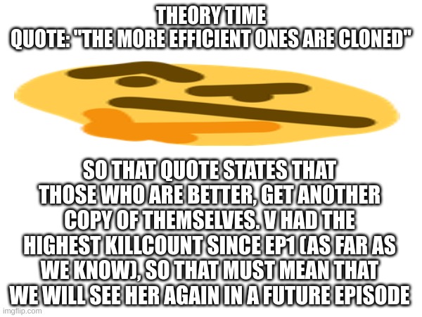Tell me if I'm wrong | THEORY TIME
QUOTE: "THE MORE EFFICIENT ONES ARE CLONED"; SO THAT QUOTE STATES THAT THOSE WHO ARE BETTER, GET ANOTHER COPY OF THEMSELVES. V HAD THE HIGHEST KILLCOUNT SINCE EP1 (AS FAR AS WE KNOW), SO THAT MUST MEAN THAT WE WILL SEE HER AGAIN IN A FUTURE EPISODE | image tagged in theory,murder drones | made w/ Imgflip meme maker