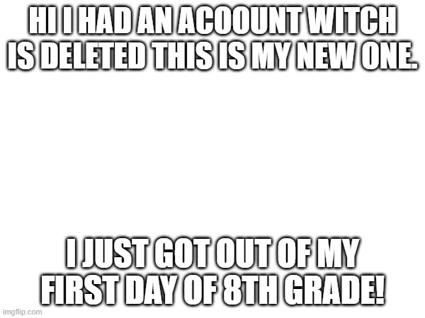 HI I HAD AN ACOOUNT WITCH IS DELETED THIS IS MY NEW ONE. I JUST GOT OUT OF MY FIRST DAY OF 8TH GRADE! | image tagged in memes | made w/ Imgflip meme maker