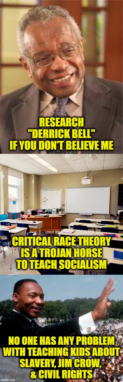 CRT came from Marxism | RESEARCH
"DERRICK BELL"
IF YOU DON'T BELIEVE ME; CRITICAL RACE THEORY
IS A TROJAN HORSE
TO TEACH SOCIALISM; NO ONE HAS ANY PROBLEM
WITH TEACHING KIDS ABOUT
SLAVERY, JIM CROW, 
& CIVIL RIGHTS | made w/ Imgflip meme maker