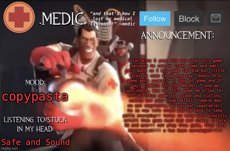 .Medic. Announcement Template | I let mine 5 year old son play this game
because he sad he liked game and want
very much so I buy game for him but little
later he come to me and say "daddy this
game much scary!!" I look at game and it
say: "ZOMBIE EAT YOU BRAIN!!!" and me
was shock, how can this game be allow for
childs? this game has blood and violins,
zombie eat your vegetables!! zombie may
no eat vegetable, my son eat vegetable!!
he is now life shock and he have to take
pills everyday!! tanks so very much electric
artill this game much bad and scary, I rate
16 and over!! not play this game, this very
innapropait!!! u has been warninged!!!!! copypasta; Safe and Sound | image tagged in medic announcement template | made w/ Imgflip meme maker