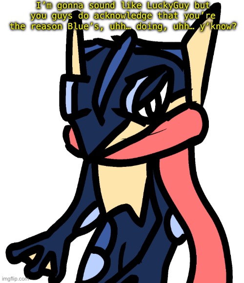 Greninja (drawn by Nugget) | I’m gonna sound like LuckyGuy but you guys do acknowledge that you’re the reason Blue’s, uhh… doing, uhh… y’know? | image tagged in greninja drawn by nugget | made w/ Imgflip meme maker