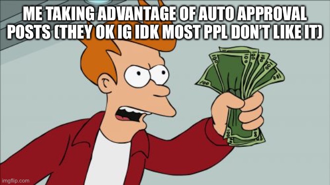 Shut Up And Take My Money Fry Meme | ME TAKING ADVANTAGE OF AUTO APPROVAL POSTS (THEY OK IG IDK MOST PPL DON’T LIKE IT) | image tagged in memes,shut up and take my money fry | made w/ Imgflip meme maker