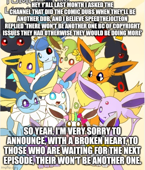 I'm very sorry to tell all of you fans out there. | HEY Y'ALL LAST MONTH I ASKED THE CHANNEL THAT DID THE COMIC DUBS WHEN THEY'LL BE ANOTHER DUB, AND I BELIEVE SPEEDTHEJOLTEON REPLIED 'THERE WON'T BE ANOTHER ONE BC OF COPYRIGHT ISSUES THEY HAD OTHERWISE THEY WOULD BE DOING MORE'; SO YEAH, I'M VERY SORRY TO ANNOUNCE, WITH A BROKEN HEART, TO THOSE WHO ARE WAITING FOR THE NEXT EPISODE, THEIR WON'T BE ANOTHER ONE. | image tagged in eeveelution squad | made w/ Imgflip meme maker