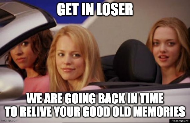 i wish this was real | GET IN LOSER; WE ARE GOING BACK IN TIME TO RELIVE YOUR GOOD OLD MEMORIES | image tagged in get in loser | made w/ Imgflip meme maker