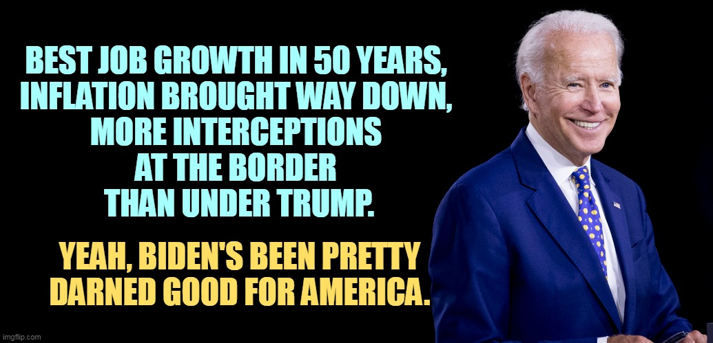 Not bad for a guy only three years older than Trump. | BEST JOB GROWTH IN 50 YEARS, 
INFLATION BROUGHT WAY DOWN, 
MORE INTERCEPTIONS 
AT THE BORDER 
THAN UNDER TRUMP. YEAH, BIDEN'S BEEN PRETTY DARNED GOOD FOR AMERICA. | image tagged in joe biden,jobs,inflation,secure the border,biden,good | made w/ Imgflip meme maker