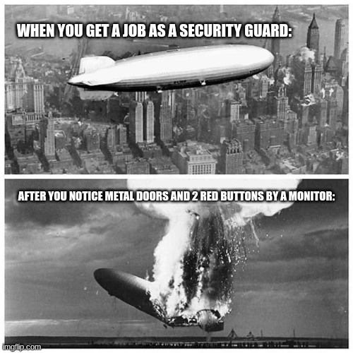 you know whats going to happen in a while | WHEN YOU GET A JOB AS A SECURITY GUARD:; AFTER YOU NOTICE METAL DOORS AND 2 RED BUTTONS BY A MONITOR: | image tagged in blimp explosion,you know to much | made w/ Imgflip meme maker