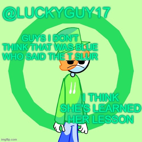 LuckyGuy17 Template | GUYS I DON'T THINK THAT WAS BLUE WHO SAID THE T SLUR; I THINK SHE'S LEARNED HER LESSON | image tagged in luckyguy17 template | made w/ Imgflip meme maker