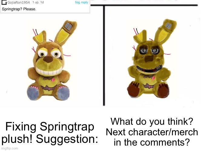 Before you ask for the next character, please check if I’ve already done it! :) I absolutely LOVE how this one came out!!! <3 | What do you think? Next character/merch in the comments? Fixing Springtrap plush! Suggestion: | image tagged in comparison table,springtrap,fnaf,remake,five nights at freddys | made w/ Imgflip meme maker