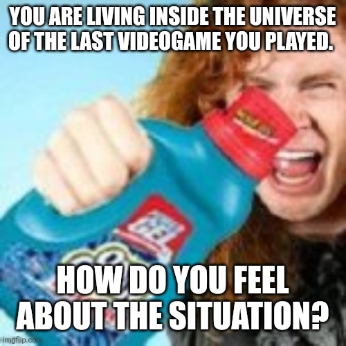 shitpost | YOU ARE LIVING INSIDE THE UNIVERSE OF THE LAST VIDEOGAME YOU PLAYED. HOW DO YOU FEEL ABOUT THE SITUATION? | image tagged in shitpost | made w/ Imgflip meme maker