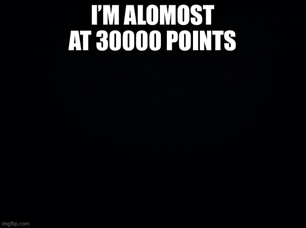 Almost there | I’M ALOMOST AT 30000 POINTS | image tagged in black background | made w/ Imgflip meme maker