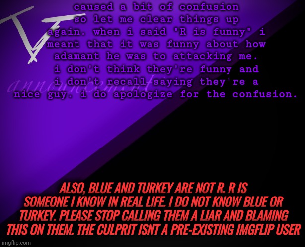 R isn't funny or nice, blue and turkey are innocent | caused a bit of confusion so let me clear things up again. when i said "R is funny" i meant that it was funny about how adamant he was to attacking me. i don't think they're funny and i don't recall saying they're a nice guy. i do apologize for the confusion. ALSO, BLUE AND TURKEY ARE NOT R. R IS SOMEONE I KNOW IN REAL LIFE. I DO NOT KNOW BLUE OR TURKEY. PLEASE STOP CALLING THEM A LIAR AND BLAMING THIS ON THEM. THE CULPRIT ISNT A PRE-EXISTING IMGFLIP USER | image tagged in v announcement | made w/ Imgflip meme maker